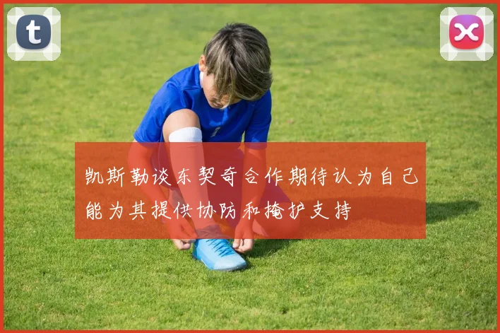 凯斯勒谈东契奇合作期待认为自己能为其提供协防和掩护支持