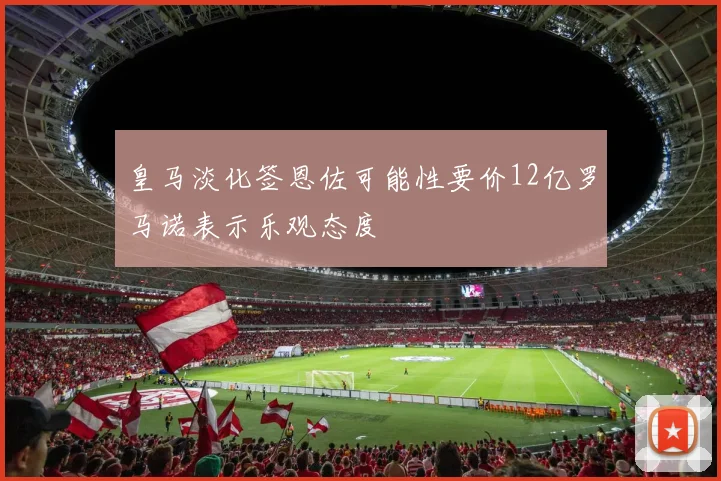 皇马淡化签恩佐可能性要价12亿罗马诺表示乐观态度