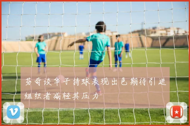 芬奇谈华子持球表现出色期待引进组织者减轻其压力