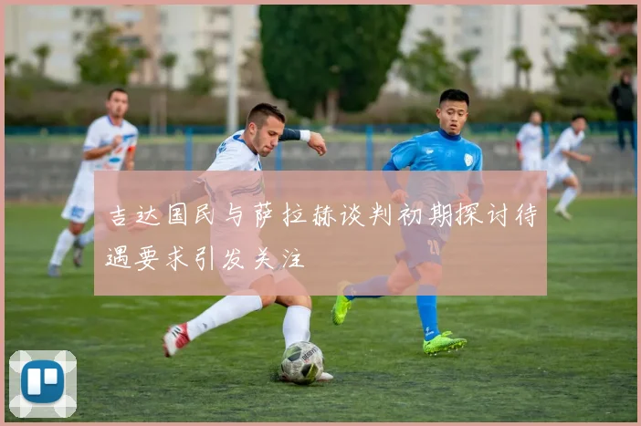 吉达国民与萨拉赫谈判初期探讨待遇要求引发关注