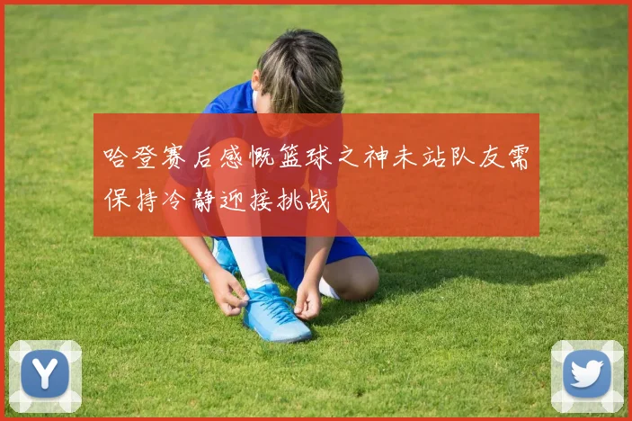 哈登赛后感慨篮球之神未站队友需保持冷静迎接挑战