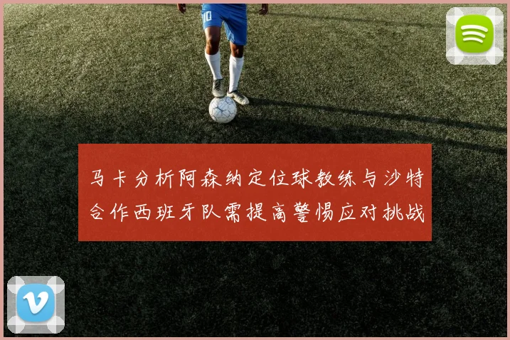 马卡分析阿森纳定位球教练与沙特合作西班牙队需提高警惕应对挑战
