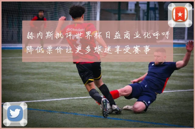 赫内斯批评世界杯日益商业化呼吁降低票价让更多球迷享受赛事