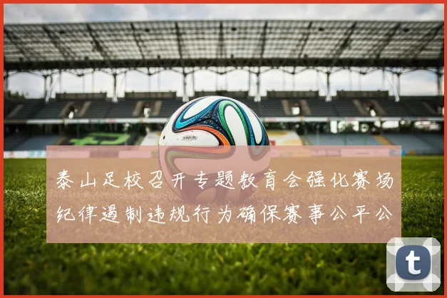泰山足校召开专题教育会强化赛场纪律遏制违规行为确保赛事公平公正