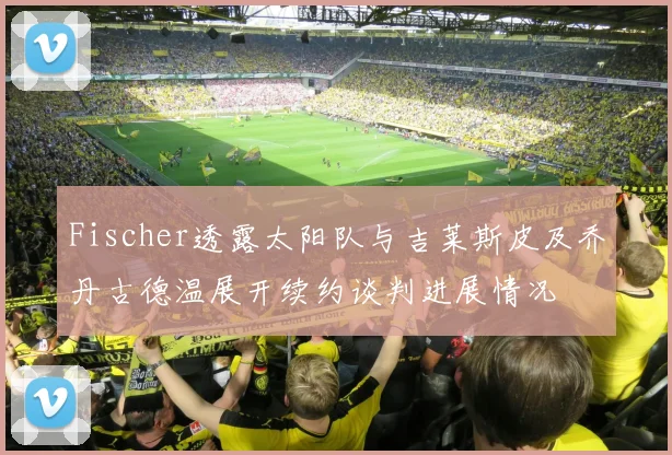 Fischer透露太阳队与吉莱斯皮及乔丹古德温展开续约谈判进展情况