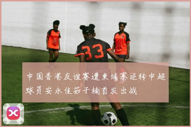 中国香港友谊赛遭柬埔寨逆转中超球员安永佳茹子楠首发出战