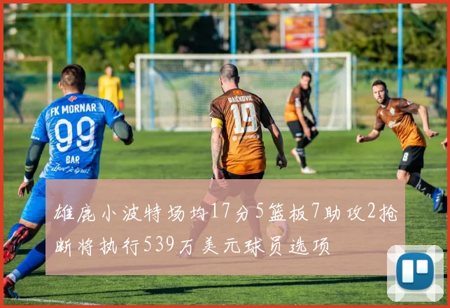 雄鹿小波特场均17分5篮板7助攻2抢断将执行539万美元球员选项