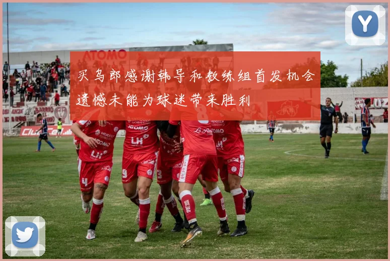 买乌郎感谢韩导和教练组首发机会遗憾未能为球迷带来胜利
