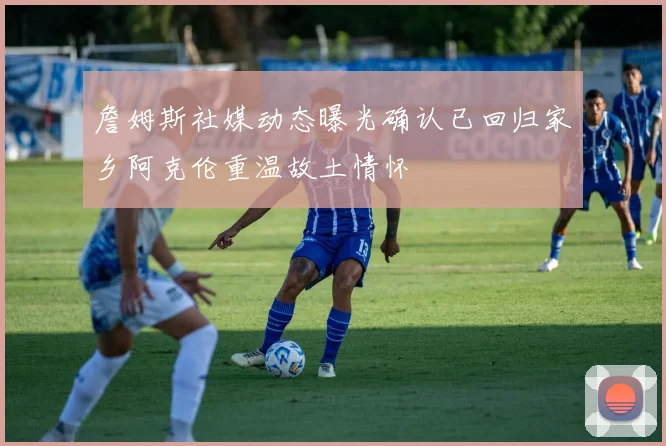 詹姆斯社媒动态曝光确认已回归家乡阿克伦重温故土情怀