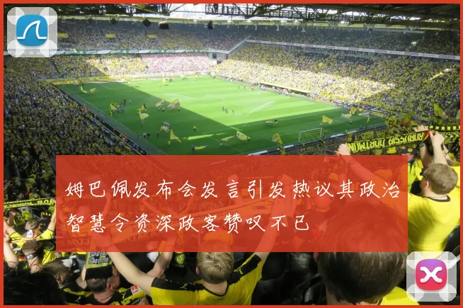 姆巴佩发布会发言引发热议其政治智慧令资深政客赞叹不已