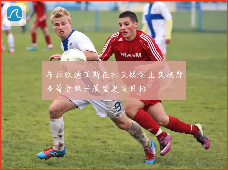 布拉欣迪亚斯在社交媒体上庆祝摩洛哥晋级并展望更高目标