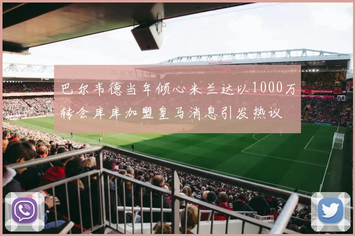 巴尔韦德当年倾心米兰达以1000万转会库库加盟皇马消息引发热议