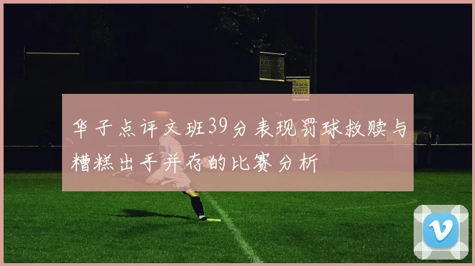 华子点评文班39分表现罚球救赎与糟糕出手并存的比赛分析