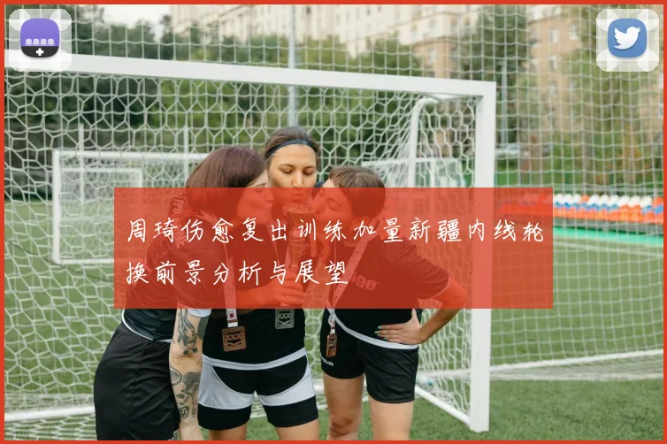 周琦伤愈复出训练加量新疆内线轮换前景分析与展望